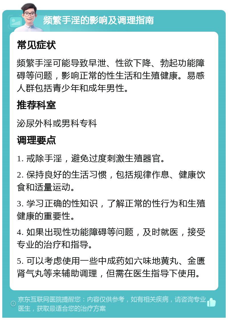 频繁手淫的影响及调理指南 常见症状 频繁手淫可能导致早泄、性欲下降、勃起功能障碍等问题，影响正常的性生活和生殖健康。易感人群包括青少年和成年男性。 推荐科室 泌尿外科或男科专科 调理要点 1. 戒除手淫，避免过度刺激生殖器官。 2. 保持良好的生活习惯，包括规律作息、健康饮食和适量运动。 3. 学习正确的性知识，了解正常的性行为和生殖健康的重要性。 4. 如果出现性功能障碍等问题，及时就医，接受专业的治疗和指导。 5. 可以考虑使用一些中成药如六味地黄丸、金匮肾气丸等来辅助调理，但需在医生指导下使用。