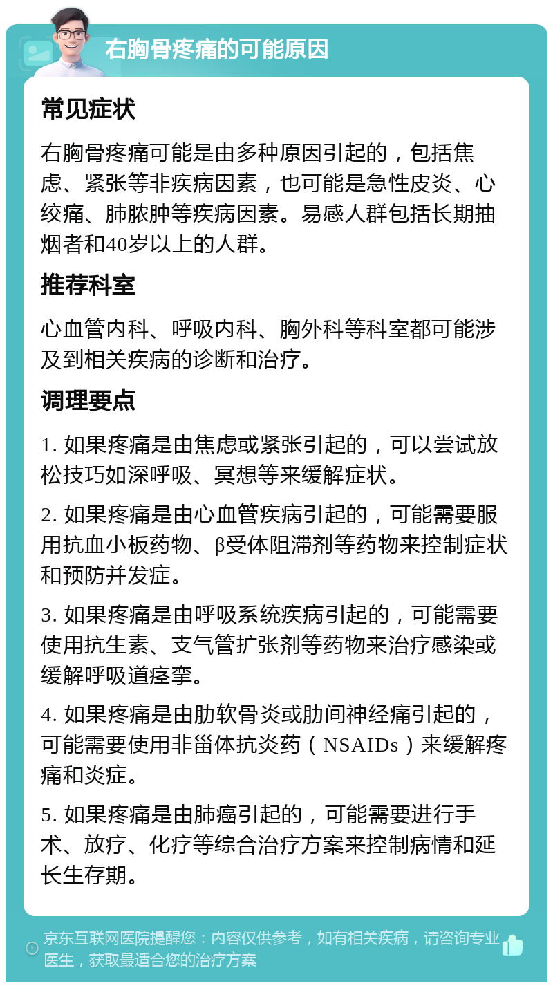 右胸骨疼痛的可能原因 常见症状 右胸骨疼痛可能是由多种原因引起的，包括焦虑、紧张等非疾病因素，也可能是急性皮炎、心绞痛、肺脓肿等疾病因素。易感人群包括长期抽烟者和40岁以上的人群。 推荐科室 心血管内科、呼吸内科、胸外科等科室都可能涉及到相关疾病的诊断和治疗。 调理要点 1. 如果疼痛是由焦虑或紧张引起的，可以尝试放松技巧如深呼吸、冥想等来缓解症状。 2. 如果疼痛是由心血管疾病引起的，可能需要服用抗血小板药物、β受体阻滞剂等药物来控制症状和预防并发症。 3. 如果疼痛是由呼吸系统疾病引起的，可能需要使用抗生素、支气管扩张剂等药物来治疗感染或缓解呼吸道痉挛。 4. 如果疼痛是由肋软骨炎或肋间神经痛引起的，可能需要使用非甾体抗炎药（NSAIDs）来缓解疼痛和炎症。 5. 如果疼痛是由肺癌引起的，可能需要进行手术、放疗、化疗等综合治疗方案来控制病情和延长生存期。