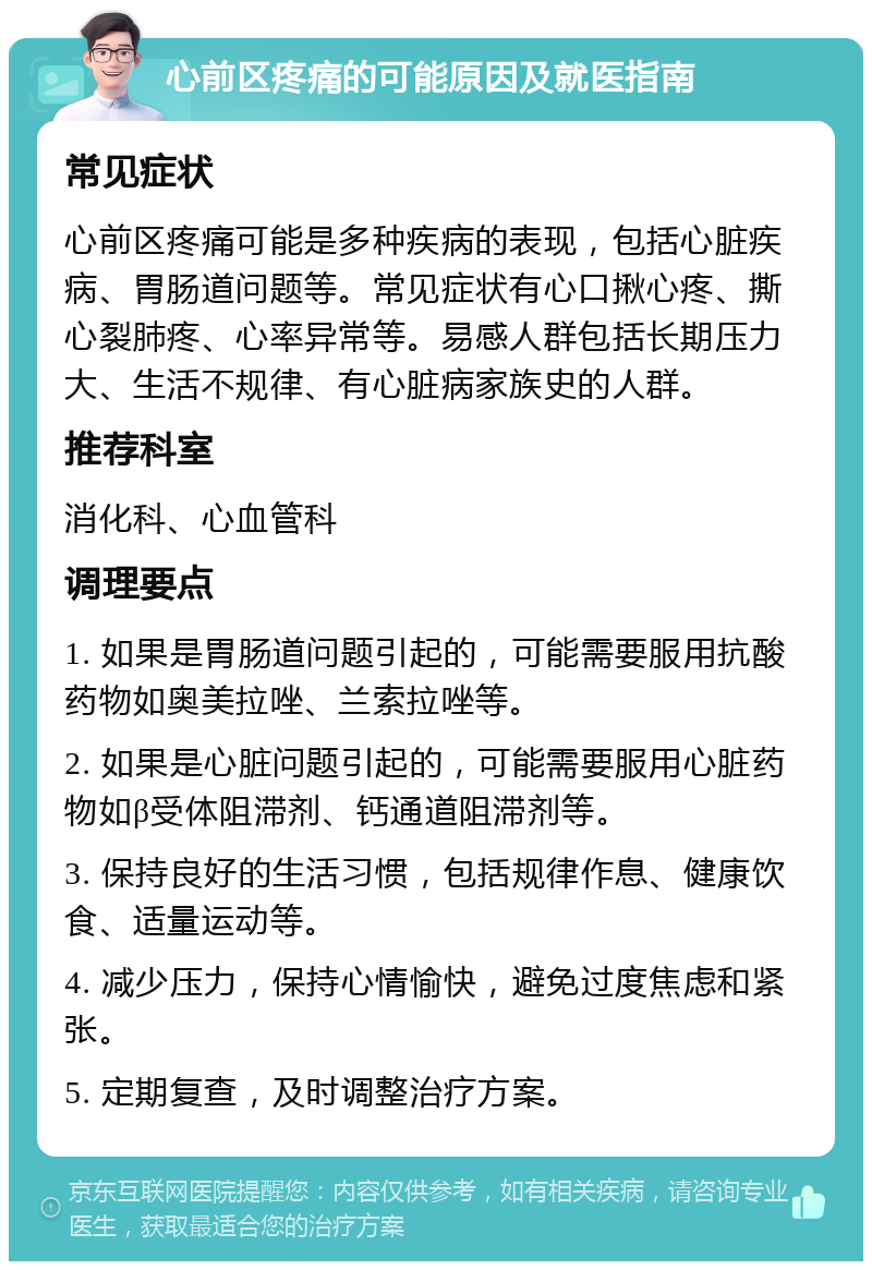 心前区疼痛的可能原因及就医指南 常见症状 心前区疼痛可能是多种疾病的表现，包括心脏疾病、胃肠道问题等。常见症状有心口揪心疼、撕心裂肺疼、心率异常等。易感人群包括长期压力大、生活不规律、有心脏病家族史的人群。 推荐科室 消化科、心血管科 调理要点 1. 如果是胃肠道问题引起的，可能需要服用抗酸药物如奥美拉唑、兰索拉唑等。 2. 如果是心脏问题引起的，可能需要服用心脏药物如β受体阻滞剂、钙通道阻滞剂等。 3. 保持良好的生活习惯，包括规律作息、健康饮食、适量运动等。 4. 减少压力，保持心情愉快，避免过度焦虑和紧张。 5. 定期复查，及时调整治疗方案。