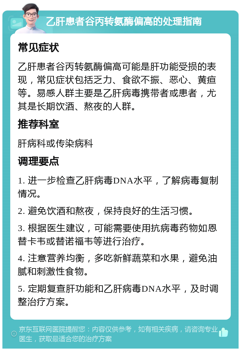 乙肝患者谷丙转氨酶偏高的处理指南 常见症状 乙肝患者谷丙转氨酶偏高可能是肝功能受损的表现，常见症状包括乏力、食欲不振、恶心、黄疸等。易感人群主要是乙肝病毒携带者或患者，尤其是长期饮酒、熬夜的人群。 推荐科室 肝病科或传染病科 调理要点 1. 进一步检查乙肝病毒DNA水平，了解病毒复制情况。 2. 避免饮酒和熬夜，保持良好的生活习惯。 3. 根据医生建议，可能需要使用抗病毒药物如恩替卡韦或替诺福韦等进行治疗。 4. 注意营养均衡，多吃新鲜蔬菜和水果，避免油腻和刺激性食物。 5. 定期复查肝功能和乙肝病毒DNA水平，及时调整治疗方案。