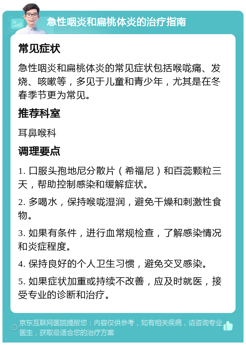 急性咽炎和扁桃体炎的治疗指南 常见症状 急性咽炎和扁桃体炎的常见症状包括喉咙痛、发烧、咳嗽等，多见于儿童和青少年，尤其是在冬春季节更为常见。 推荐科室 耳鼻喉科 调理要点 1. 口服头孢地尼分散片（希福尼）和百蕊颗粒三天，帮助控制感染和缓解症状。 2. 多喝水，保持喉咙湿润，避免干燥和刺激性食物。 3. 如果有条件，进行血常规检查，了解感染情况和炎症程度。 4. 保持良好的个人卫生习惯，避免交叉感染。 5. 如果症状加重或持续不改善，应及时就医，接受专业的诊断和治疗。