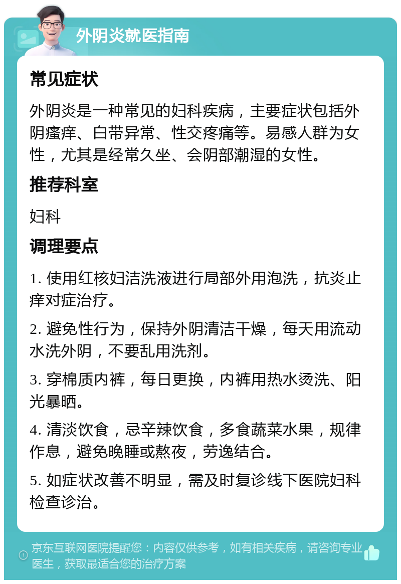 外阴炎就医指南 常见症状 外阴炎是一种常见的妇科疾病，主要症状包括外阴瘙痒、白带异常、性交疼痛等。易感人群为女性，尤其是经常久坐、会阴部潮湿的女性。 推荐科室 妇科 调理要点 1. 使用红核妇洁洗液进行局部外用泡洗，抗炎止痒对症治疗。 2. 避免性行为，保持外阴清洁干燥，每天用流动水洗外阴，不要乱用洗剂。 3. 穿棉质内裤，每日更换，内裤用热水烫洗、阳光暴晒。 4. 清淡饮食，忌辛辣饮食，多食蔬菜水果，规律作息，避免晚睡或熬夜，劳逸结合。 5. 如症状改善不明显，需及时复诊线下医院妇科检查诊治。