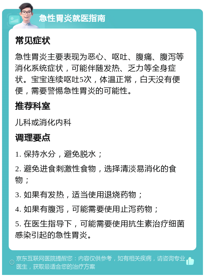 急性胃炎就医指南 常见症状 急性胃炎主要表现为恶心、呕吐、腹痛、腹泻等消化系统症状，可能伴随发热、乏力等全身症状。宝宝连续呕吐5次，体温正常，白天没有便便，需要警惕急性胃炎的可能性。 推荐科室 儿科或消化内科 调理要点 1. 保持水分，避免脱水； 2. 避免进食刺激性食物，选择清淡易消化的食物； 3. 如果有发热，适当使用退烧药物； 4. 如果有腹泻，可能需要使用止泻药物； 5. 在医生指导下，可能需要使用抗生素治疗细菌感染引起的急性胃炎。