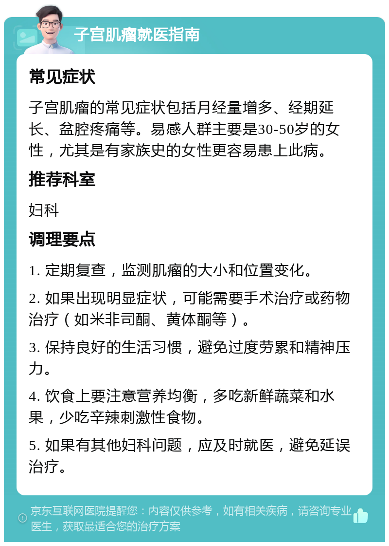 子宫肌瘤就医指南 常见症状 子宫肌瘤的常见症状包括月经量增多、经期延长、盆腔疼痛等。易感人群主要是30-50岁的女性，尤其是有家族史的女性更容易患上此病。 推荐科室 妇科 调理要点 1. 定期复查，监测肌瘤的大小和位置变化。 2. 如果出现明显症状，可能需要手术治疗或药物治疗（如米非司酮、黄体酮等）。 3. 保持良好的生活习惯，避免过度劳累和精神压力。 4. 饮食上要注意营养均衡，多吃新鲜蔬菜和水果，少吃辛辣刺激性食物。 5. 如果有其他妇科问题，应及时就医，避免延误治疗。