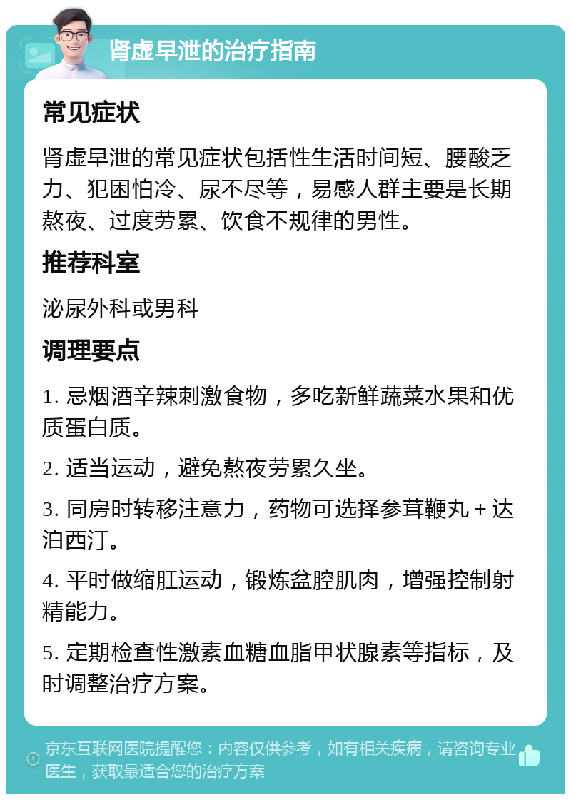 肾虚早泄的治疗指南 常见症状 肾虚早泄的常见症状包括性生活时间短、腰酸乏力、犯困怕冷、尿不尽等，易感人群主要是长期熬夜、过度劳累、饮食不规律的男性。 推荐科室 泌尿外科或男科 调理要点 1. 忌烟酒辛辣刺激食物，多吃新鲜蔬菜水果和优质蛋白质。 2. 适当运动，避免熬夜劳累久坐。 3. 同房时转移注意力，药物可选择参茸鞭丸＋达泊西汀。 4. 平时做缩肛运动，锻炼盆腔肌肉，增强控制射精能力。 5. 定期检查性激素血糖血脂甲状腺素等指标，及时调整治疗方案。