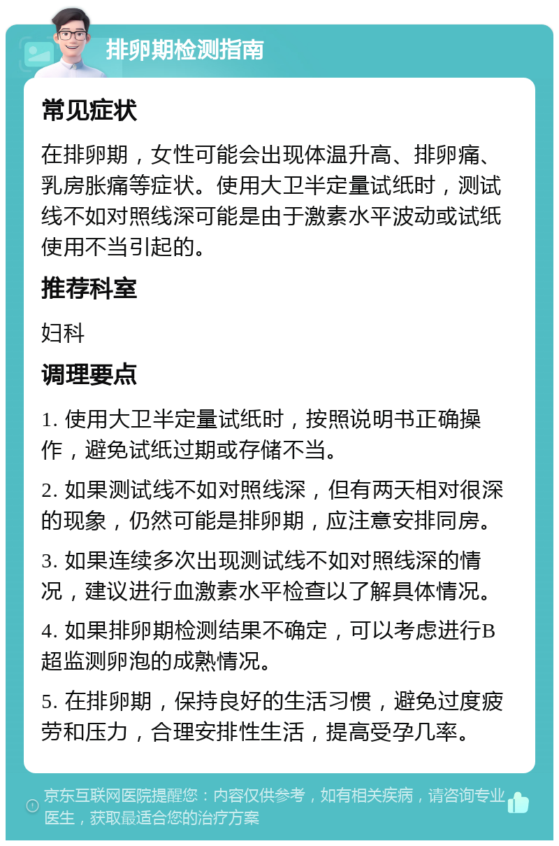 排卵期检测指南 常见症状 在排卵期，女性可能会出现体温升高、排卵痛、乳房胀痛等症状。使用大卫半定量试纸时，测试线不如对照线深可能是由于激素水平波动或试纸使用不当引起的。 推荐科室 妇科 调理要点 1. 使用大卫半定量试纸时，按照说明书正确操作，避免试纸过期或存储不当。 2. 如果测试线不如对照线深，但有两天相对很深的现象，仍然可能是排卵期，应注意安排同房。 3. 如果连续多次出现测试线不如对照线深的情况，建议进行血激素水平检查以了解具体情况。 4. 如果排卵期检测结果不确定，可以考虑进行B超监测卵泡的成熟情况。 5. 在排卵期，保持良好的生活习惯，避免过度疲劳和压力，合理安排性生活，提高受孕几率。