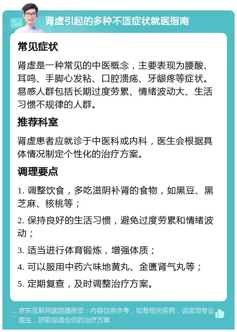 肾虚引起的多种不适症状就医指南 常见症状 肾虚是一种常见的中医概念，主要表现为腰酸、耳鸣、手脚心发粘、口腔溃疡、牙龈疼等症状。易感人群包括长期过度劳累、情绪波动大、生活习惯不规律的人群。 推荐科室 肾虚患者应就诊于中医科或内科，医生会根据具体情况制定个性化的治疗方案。 调理要点 1. 调整饮食，多吃滋阴补肾的食物，如黑豆、黑芝麻、核桃等； 2. 保持良好的生活习惯，避免过度劳累和情绪波动； 3. 适当进行体育锻炼，增强体质； 4. 可以服用中药六味地黄丸、金匮肾气丸等； 5. 定期复查，及时调整治疗方案。