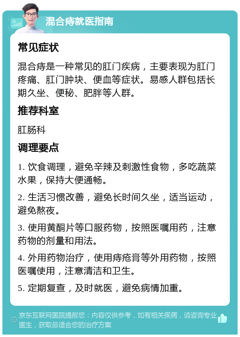 混合痔就医指南 常见症状 混合痔是一种常见的肛门疾病，主要表现为肛门疼痛、肛门肿块、便血等症状。易感人群包括长期久坐、便秘、肥胖等人群。 推荐科室 肛肠科 调理要点 1. 饮食调理，避免辛辣及刺激性食物，多吃蔬菜水果，保持大便通畅。 2. 生活习惯改善，避免长时间久坐，适当运动，避免熬夜。 3. 使用黄酮片等口服药物，按照医嘱用药，注意药物的剂量和用法。 4. 外用药物治疗，使用痔疮膏等外用药物，按照医嘱使用，注意清洁和卫生。 5. 定期复查，及时就医，避免病情加重。