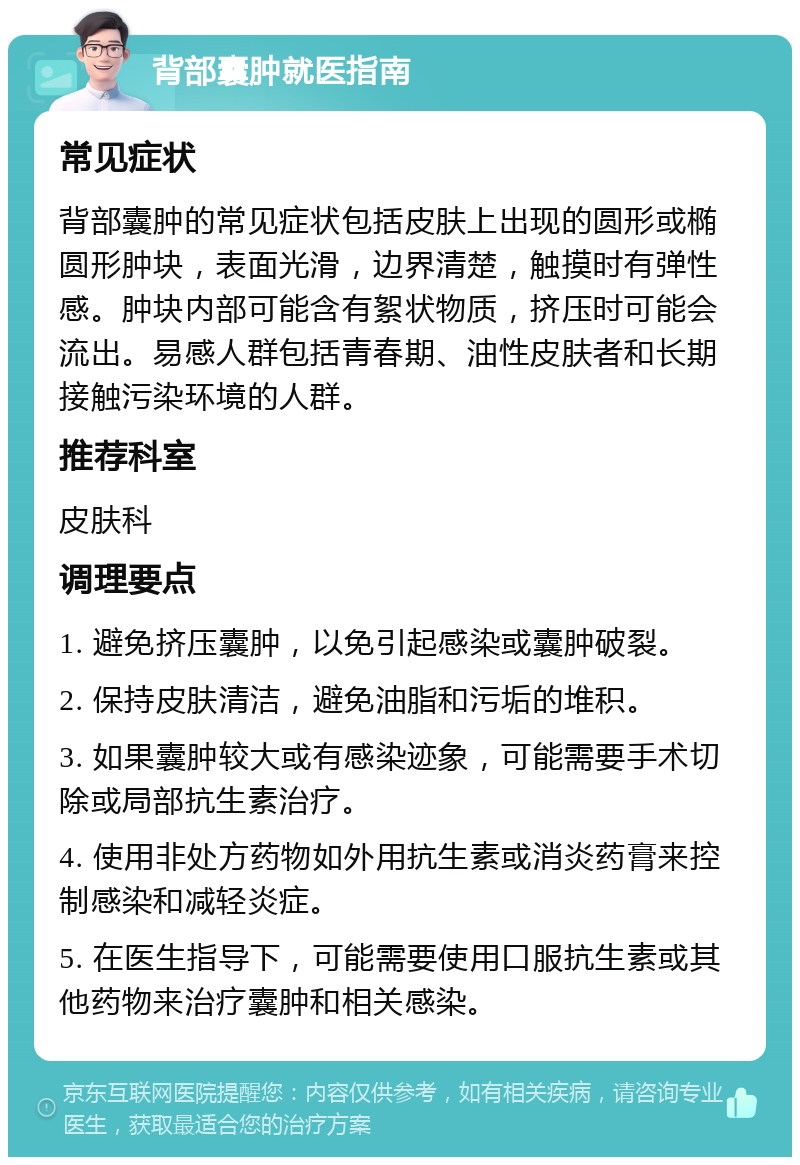 背部囊肿就医指南 常见症状 背部囊肿的常见症状包括皮肤上出现的圆形或椭圆形肿块，表面光滑，边界清楚，触摸时有弹性感。肿块内部可能含有絮状物质，挤压时可能会流出。易感人群包括青春期、油性皮肤者和长期接触污染环境的人群。 推荐科室 皮肤科 调理要点 1. 避免挤压囊肿，以免引起感染或囊肿破裂。 2. 保持皮肤清洁，避免油脂和污垢的堆积。 3. 如果囊肿较大或有感染迹象，可能需要手术切除或局部抗生素治疗。 4. 使用非处方药物如外用抗生素或消炎药膏来控制感染和减轻炎症。 5. 在医生指导下，可能需要使用口服抗生素或其他药物来治疗囊肿和相关感染。