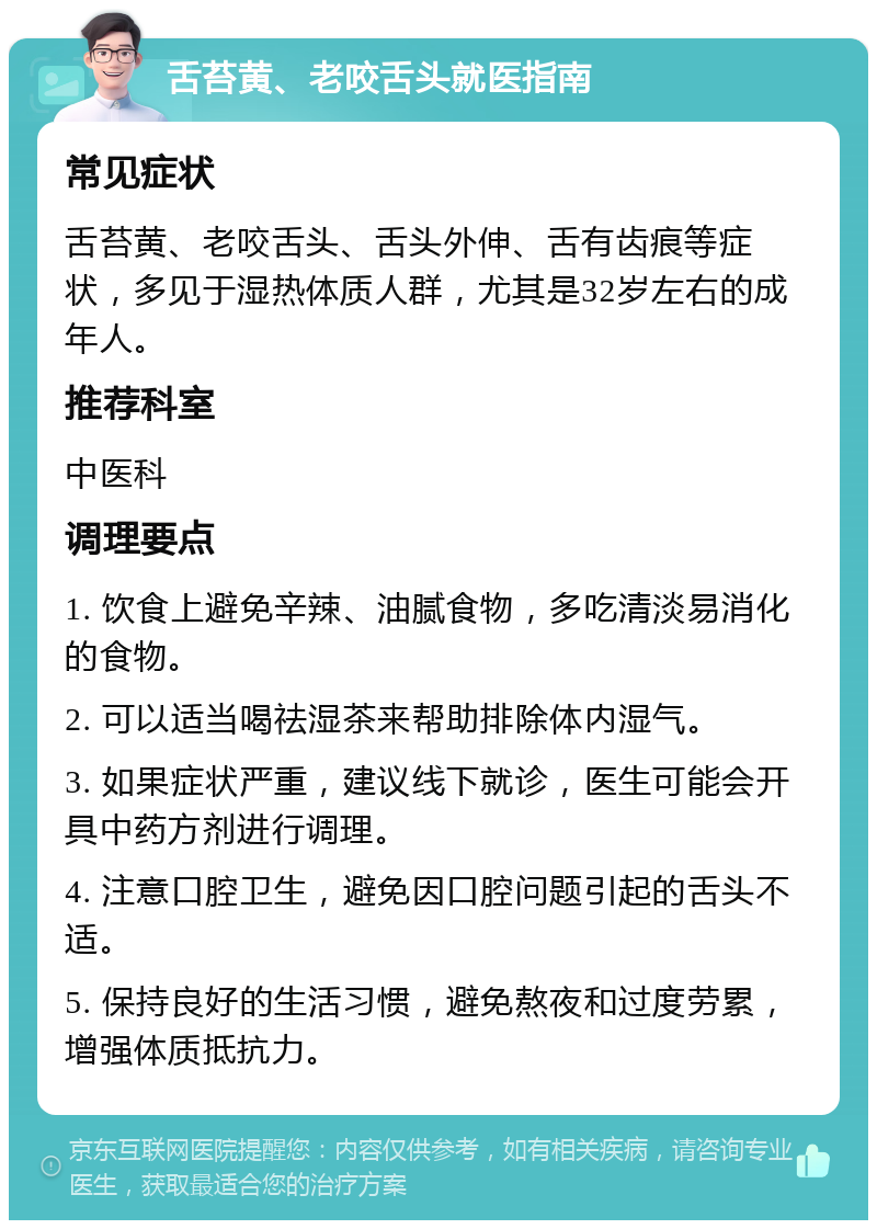 舌苔黄、老咬舌头就医指南 常见症状 舌苔黄、老咬舌头、舌头外伸、舌有齿痕等症状，多见于湿热体质人群，尤其是32岁左右的成年人。 推荐科室 中医科 调理要点 1. 饮食上避免辛辣、油腻食物，多吃清淡易消化的食物。 2. 可以适当喝祛湿茶来帮助排除体内湿气。 3. 如果症状严重，建议线下就诊，医生可能会开具中药方剂进行调理。 4. 注意口腔卫生，避免因口腔问题引起的舌头不适。 5. 保持良好的生活习惯，避免熬夜和过度劳累，增强体质抵抗力。