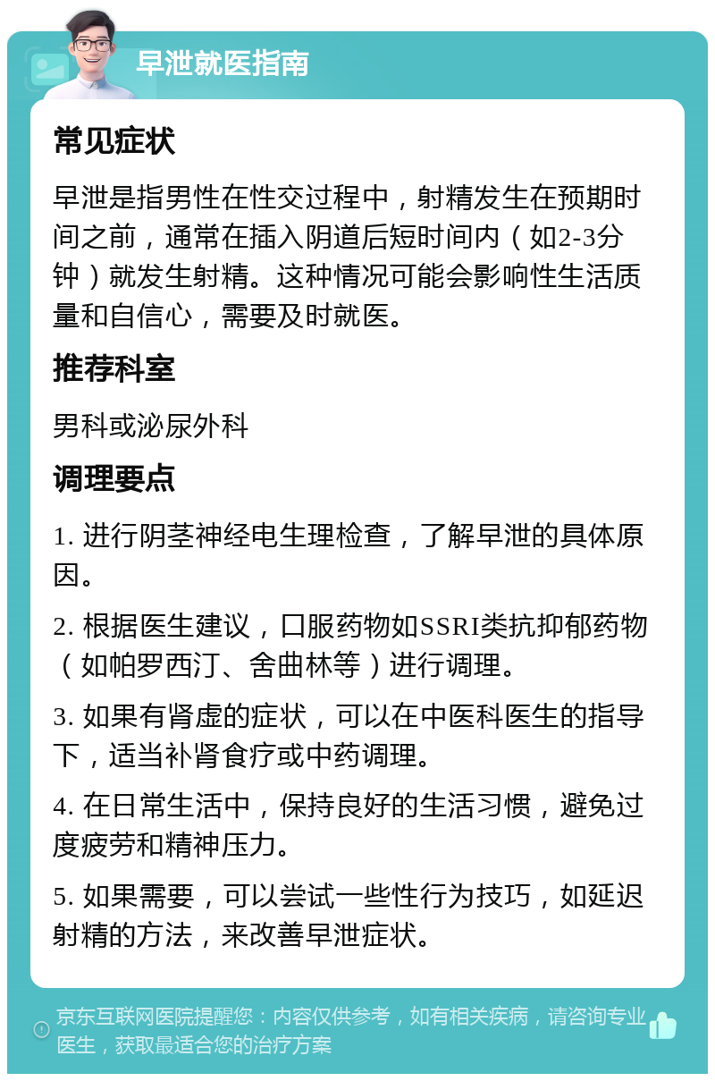 早泄就医指南 常见症状 早泄是指男性在性交过程中，射精发生在预期时间之前，通常在插入阴道后短时间内（如2-3分钟）就发生射精。这种情况可能会影响性生活质量和自信心，需要及时就医。 推荐科室 男科或泌尿外科 调理要点 1. 进行阴茎神经电生理检查，了解早泄的具体原因。 2. 根据医生建议，口服药物如SSRI类抗抑郁药物（如帕罗西汀、舍曲林等）进行调理。 3. 如果有肾虚的症状，可以在中医科医生的指导下，适当补肾食疗或中药调理。 4. 在日常生活中，保持良好的生活习惯，避免过度疲劳和精神压力。 5. 如果需要，可以尝试一些性行为技巧，如延迟射精的方法，来改善早泄症状。