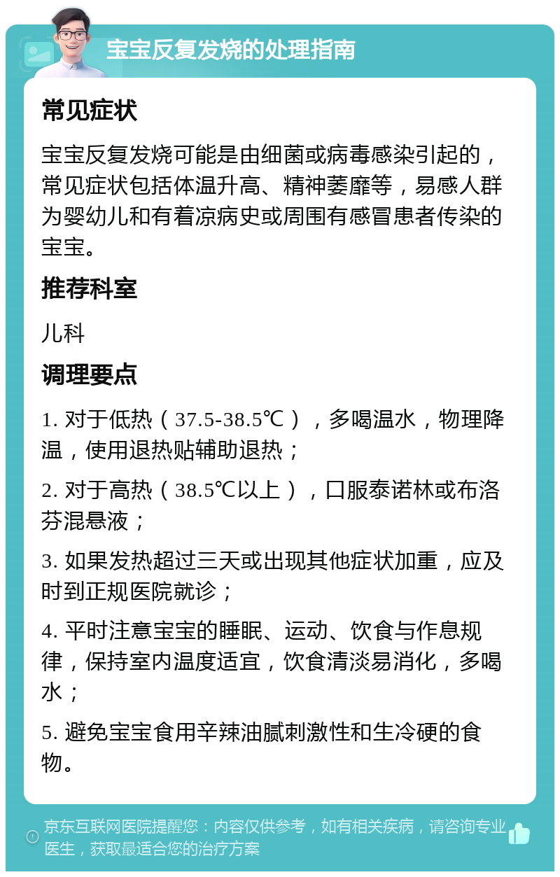 宝宝反复发烧的处理指南 常见症状 宝宝反复发烧可能是由细菌或病毒感染引起的，常见症状包括体温升高、精神萎靡等，易感人群为婴幼儿和有着凉病史或周围有感冒患者传染的宝宝。 推荐科室 儿科 调理要点 1. 对于低热（37.5-38.5℃），多喝温水，物理降温，使用退热贴辅助退热； 2. 对于高热（38.5℃以上），口服泰诺林或布洛芬混悬液； 3. 如果发热超过三天或出现其他症状加重，应及时到正规医院就诊； 4. 平时注意宝宝的睡眠、运动、饮食与作息规律，保持室内温度适宜，饮食清淡易消化，多喝水； 5. 避免宝宝食用辛辣油腻刺激性和生冷硬的食物。