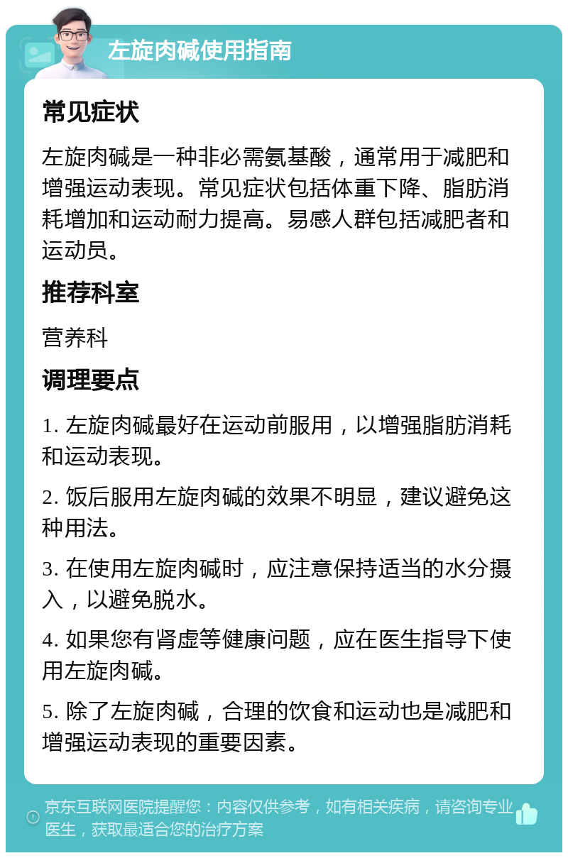 左旋肉碱使用指南 常见症状 左旋肉碱是一种非必需氨基酸，通常用于减肥和增强运动表现。常见症状包括体重下降、脂肪消耗增加和运动耐力提高。易感人群包括减肥者和运动员。 推荐科室 营养科 调理要点 1. 左旋肉碱最好在运动前服用，以增强脂肪消耗和运动表现。 2. 饭后服用左旋肉碱的效果不明显，建议避免这种用法。 3. 在使用左旋肉碱时，应注意保持适当的水分摄入，以避免脱水。 4. 如果您有肾虚等健康问题，应在医生指导下使用左旋肉碱。 5. 除了左旋肉碱，合理的饮食和运动也是减肥和增强运动表现的重要因素。