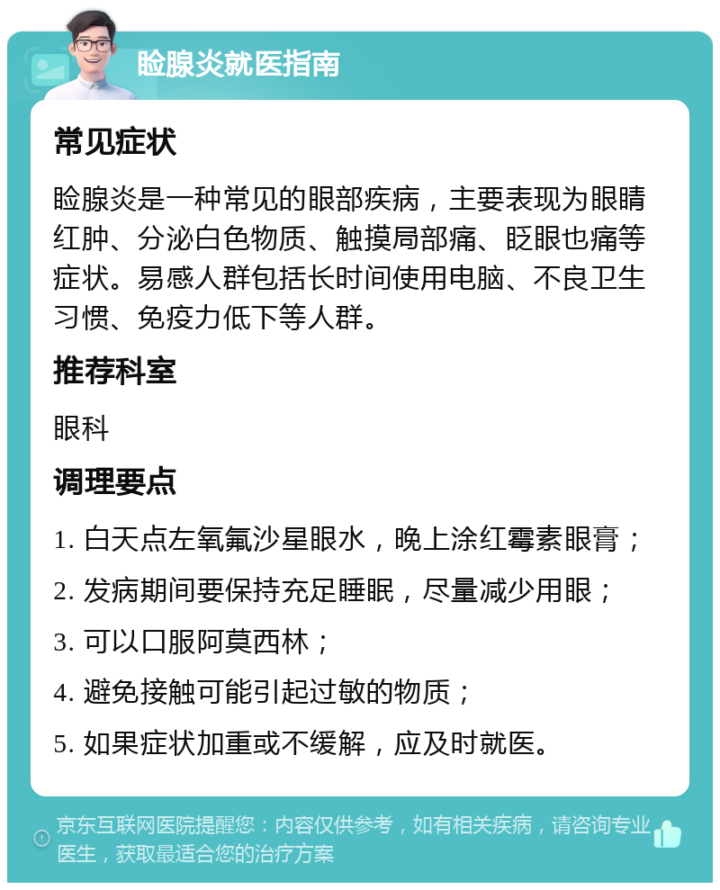 睑腺炎就医指南 常见症状 睑腺炎是一种常见的眼部疾病，主要表现为眼睛红肿、分泌白色物质、触摸局部痛、眨眼也痛等症状。易感人群包括长时间使用电脑、不良卫生习惯、免疫力低下等人群。 推荐科室 眼科 调理要点 1. 白天点左氧氟沙星眼水，晚上涂红霉素眼膏； 2. 发病期间要保持充足睡眠，尽量减少用眼； 3. 可以口服阿莫西林； 4. 避免接触可能引起过敏的物质； 5. 如果症状加重或不缓解，应及时就医。