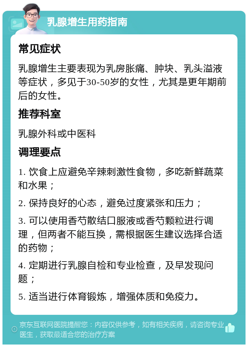 乳腺增生用药指南 常见症状 乳腺增生主要表现为乳房胀痛、肿块、乳头溢液等症状，多见于30-50岁的女性，尤其是更年期前后的女性。 推荐科室 乳腺外科或中医科 调理要点 1. 饮食上应避免辛辣刺激性食物，多吃新鲜蔬菜和水果； 2. 保持良好的心态，避免过度紧张和压力； 3. 可以使用香芍散结口服液或香芍颗粒进行调理，但两者不能互换，需根据医生建议选择合适的药物； 4. 定期进行乳腺自检和专业检查，及早发现问题； 5. 适当进行体育锻炼，增强体质和免疫力。