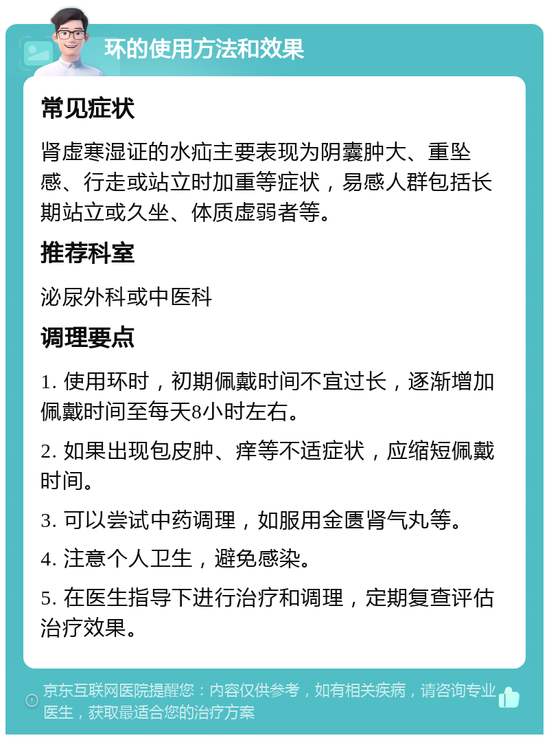 环的使用方法和效果 常见症状 肾虚寒湿证的水疝主要表现为阴囊肿大、重坠感、行走或站立时加重等症状，易感人群包括长期站立或久坐、体质虚弱者等。 推荐科室 泌尿外科或中医科 调理要点 1. 使用环时，初期佩戴时间不宜过长，逐渐增加佩戴时间至每天8小时左右。 2. 如果出现包皮肿、痒等不适症状，应缩短佩戴时间。 3. 可以尝试中药调理，如服用金匮肾气丸等。 4. 注意个人卫生，避免感染。 5. 在医生指导下进行治疗和调理，定期复查评估治疗效果。