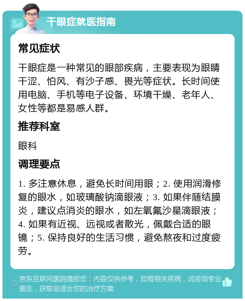 干眼症就医指南 常见症状 干眼症是一种常见的眼部疾病，主要表现为眼睛干涩、怕风、有沙子感、畏光等症状。长时间使用电脑、手机等电子设备、环境干燥、老年人、女性等都是易感人群。 推荐科室 眼科 调理要点 1. 多注意休息，避免长时间用眼；2. 使用润滑修复的眼水，如玻璃酸钠滴眼液；3. 如果伴随结膜炎，建议点消炎的眼水，如左氧氟沙星滴眼液；4. 如果有近视、远视或者散光，佩戴合适的眼镜；5. 保持良好的生活习惯，避免熬夜和过度疲劳。