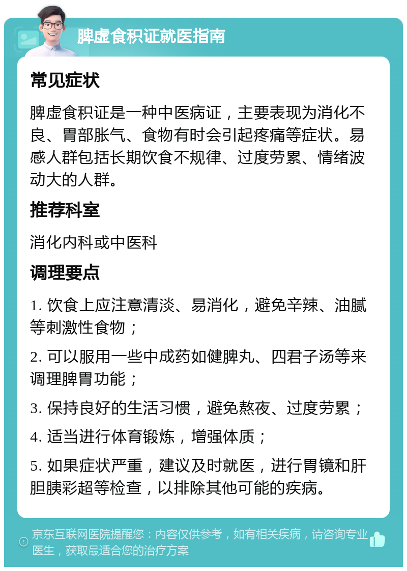 脾虚食积证就医指南 常见症状 脾虚食积证是一种中医病证，主要表现为消化不良、胃部胀气、食物有时会引起疼痛等症状。易感人群包括长期饮食不规律、过度劳累、情绪波动大的人群。 推荐科室 消化内科或中医科 调理要点 1. 饮食上应注意清淡、易消化，避免辛辣、油腻等刺激性食物； 2. 可以服用一些中成药如健脾丸、四君子汤等来调理脾胃功能； 3. 保持良好的生活习惯，避免熬夜、过度劳累； 4. 适当进行体育锻炼，增强体质； 5. 如果症状严重，建议及时就医，进行胃镜和肝胆胰彩超等检查，以排除其他可能的疾病。