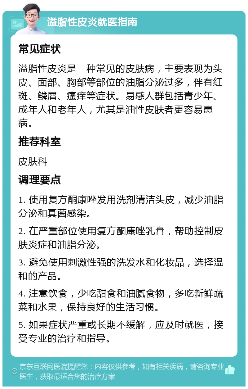 溢脂性皮炎就医指南 常见症状 溢脂性皮炎是一种常见的皮肤病，主要表现为头皮、面部、胸部等部位的油脂分泌过多，伴有红斑、鳞屑、瘙痒等症状。易感人群包括青少年、成年人和老年人，尤其是油性皮肤者更容易患病。 推荐科室 皮肤科 调理要点 1. 使用复方酮康唑发用洗剂清洁头皮，减少油脂分泌和真菌感染。 2. 在严重部位使用复方酮康唑乳膏，帮助控制皮肤炎症和油脂分泌。 3. 避免使用刺激性强的洗发水和化妆品，选择温和的产品。 4. 注意饮食，少吃甜食和油腻食物，多吃新鲜蔬菜和水果，保持良好的生活习惯。 5. 如果症状严重或长期不缓解，应及时就医，接受专业的治疗和指导。