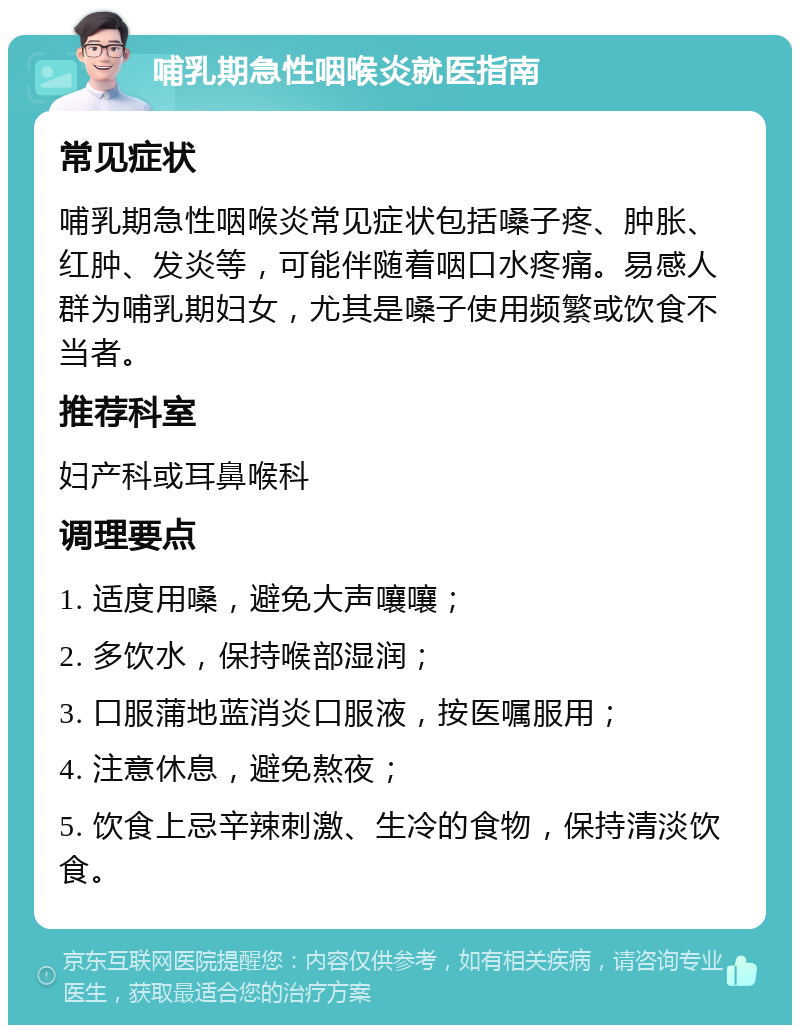 哺乳期急性咽喉炎就医指南 常见症状 哺乳期急性咽喉炎常见症状包括嗓子疼、肿胀、红肿、发炎等，可能伴随着咽口水疼痛。易感人群为哺乳期妇女，尤其是嗓子使用频繁或饮食不当者。 推荐科室 妇产科或耳鼻喉科 调理要点 1. 适度用嗓，避免大声嚷嚷； 2. 多饮水，保持喉部湿润； 3. 口服蒲地蓝消炎口服液，按医嘱服用； 4. 注意休息，避免熬夜； 5. 饮食上忌辛辣刺激、生冷的食物，保持清淡饮食。