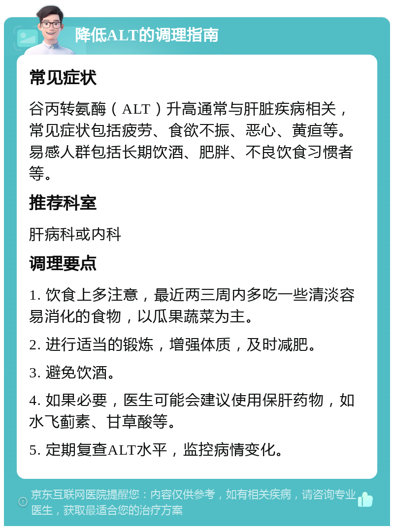 降低ALT的调理指南 常见症状 谷丙转氨酶（ALT）升高通常与肝脏疾病相关，常见症状包括疲劳、食欲不振、恶心、黄疸等。易感人群包括长期饮酒、肥胖、不良饮食习惯者等。 推荐科室 肝病科或内科 调理要点 1. 饮食上多注意，最近两三周内多吃一些清淡容易消化的食物，以瓜果蔬菜为主。 2. 进行适当的锻炼，增强体质，及时减肥。 3. 避免饮酒。 4. 如果必要，医生可能会建议使用保肝药物，如水飞蓟素、甘草酸等。 5. 定期复查ALT水平，监控病情变化。