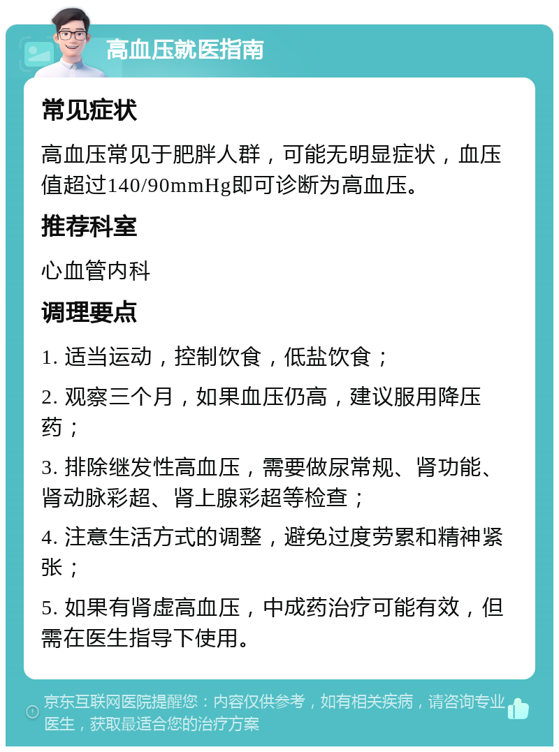 高血压就医指南 常见症状 高血压常见于肥胖人群，可能无明显症状，血压值超过140/90mmHg即可诊断为高血压。 推荐科室 心血管内科 调理要点 1. 适当运动，控制饮食，低盐饮食； 2. 观察三个月，如果血压仍高，建议服用降压药； 3. 排除继发性高血压，需要做尿常规、肾功能、肾动脉彩超、肾上腺彩超等检查； 4. 注意生活方式的调整，避免过度劳累和精神紧张； 5. 如果有肾虚高血压，中成药治疗可能有效，但需在医生指导下使用。