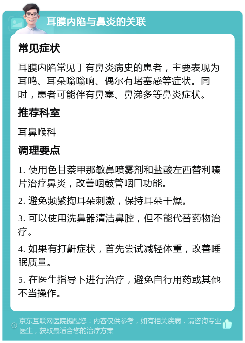 耳膜内陷与鼻炎的关联 常见症状 耳膜内陷常见于有鼻炎病史的患者，主要表现为耳鸣、耳朵嗡嗡响、偶尔有堵塞感等症状。同时，患者可能伴有鼻塞、鼻涕多等鼻炎症状。 推荐科室 耳鼻喉科 调理要点 1. 使用色甘萘甲那敏鼻喷雾剂和盐酸左西替利嗪片治疗鼻炎，改善咽鼓管咽口功能。 2. 避免频繁掏耳朵刺激，保持耳朵干燥。 3. 可以使用洗鼻器清洁鼻腔，但不能代替药物治疗。 4. 如果有打鼾症状，首先尝试减轻体重，改善睡眠质量。 5. 在医生指导下进行治疗，避免自行用药或其他不当操作。