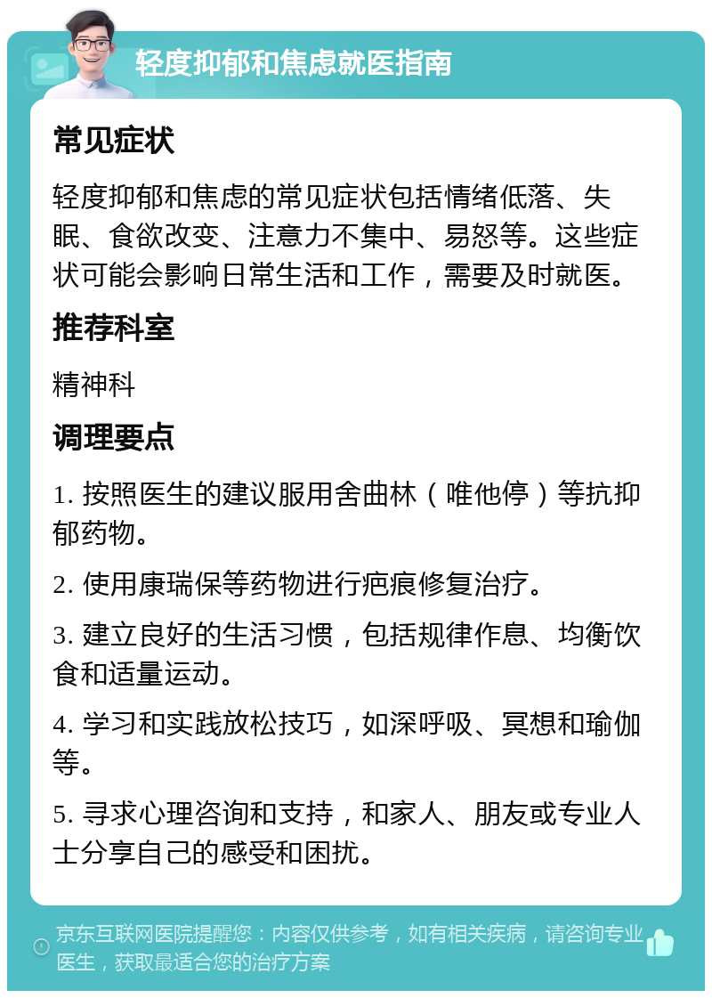 轻度抑郁和焦虑就医指南 常见症状 轻度抑郁和焦虑的常见症状包括情绪低落、失眠、食欲改变、注意力不集中、易怒等。这些症状可能会影响日常生活和工作，需要及时就医。 推荐科室 精神科 调理要点 1. 按照医生的建议服用舍曲林（唯他停）等抗抑郁药物。 2. 使用康瑞保等药物进行疤痕修复治疗。 3. 建立良好的生活习惯，包括规律作息、均衡饮食和适量运动。 4. 学习和实践放松技巧，如深呼吸、冥想和瑜伽等。 5. 寻求心理咨询和支持，和家人、朋友或专业人士分享自己的感受和困扰。