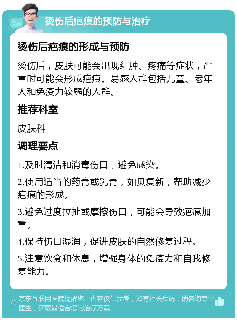 烫伤后疤痕的预防与治疗 烫伤后疤痕的形成与预防 烫伤后，皮肤可能会出现红肿、疼痛等症状，严重时可能会形成疤痕。易感人群包括儿童、老年人和免疫力较弱的人群。 推荐科室 皮肤科 调理要点 1.及时清洁和消毒伤口，避免感染。 2.使用适当的药膏或乳膏，如贝复新，帮助减少疤痕的形成。 3.避免过度拉扯或摩擦伤口，可能会导致疤痕加重。 4.保持伤口湿润，促进皮肤的自然修复过程。 5.注意饮食和休息，增强身体的免疫力和自我修复能力。