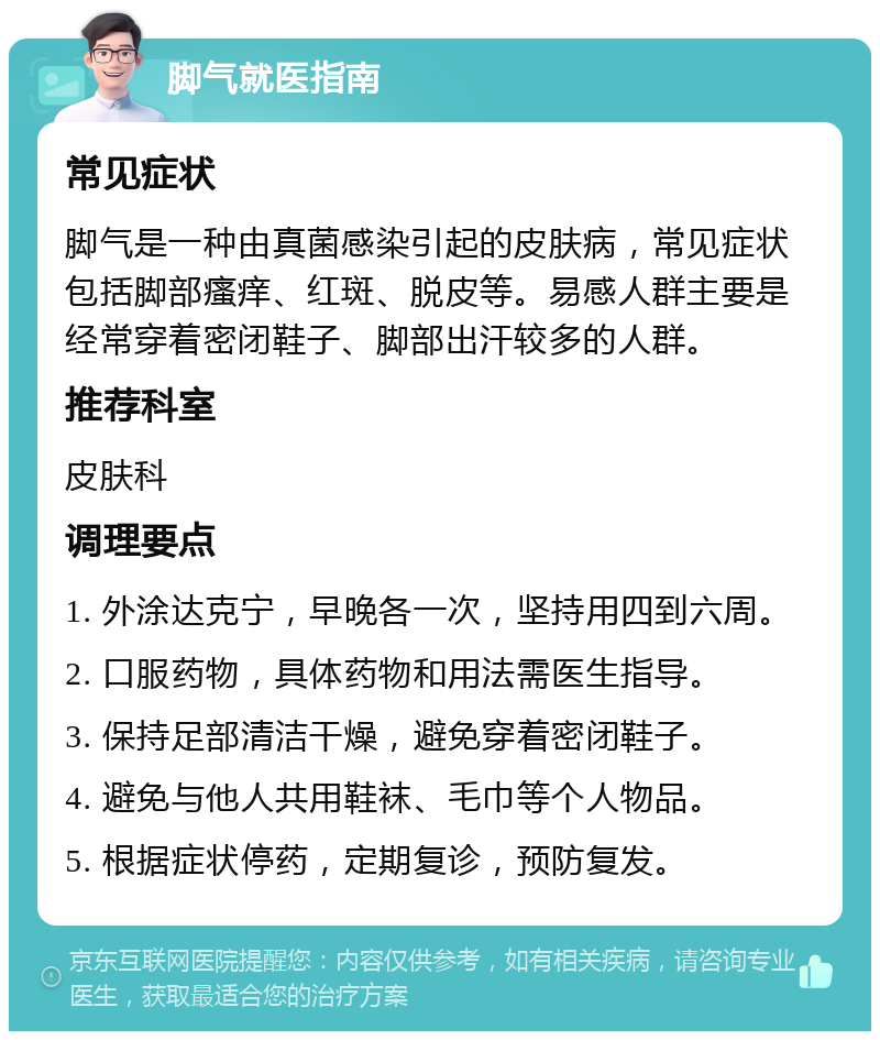 脚气就医指南 常见症状 脚气是一种由真菌感染引起的皮肤病，常见症状包括脚部瘙痒、红斑、脱皮等。易感人群主要是经常穿着密闭鞋子、脚部出汗较多的人群。 推荐科室 皮肤科 调理要点 1. 外涂达克宁，早晚各一次，坚持用四到六周。 2. 口服药物，具体药物和用法需医生指导。 3. 保持足部清洁干燥，避免穿着密闭鞋子。 4. 避免与他人共用鞋袜、毛巾等个人物品。 5. 根据症状停药，定期复诊，预防复发。