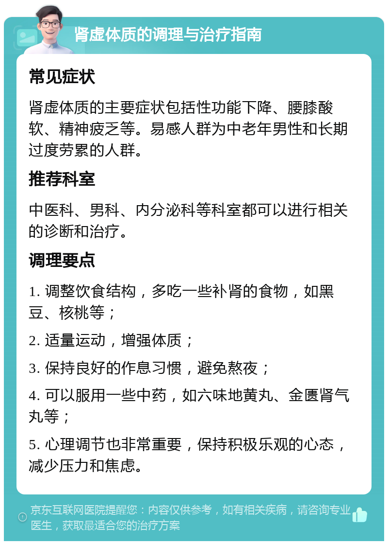 肾虚体质的调理与治疗指南 常见症状 肾虚体质的主要症状包括性功能下降、腰膝酸软、精神疲乏等。易感人群为中老年男性和长期过度劳累的人群。 推荐科室 中医科、男科、内分泌科等科室都可以进行相关的诊断和治疗。 调理要点 1. 调整饮食结构，多吃一些补肾的食物，如黑豆、核桃等； 2. 适量运动，增强体质； 3. 保持良好的作息习惯，避免熬夜； 4. 可以服用一些中药，如六味地黄丸、金匮肾气丸等； 5. 心理调节也非常重要，保持积极乐观的心态，减少压力和焦虑。