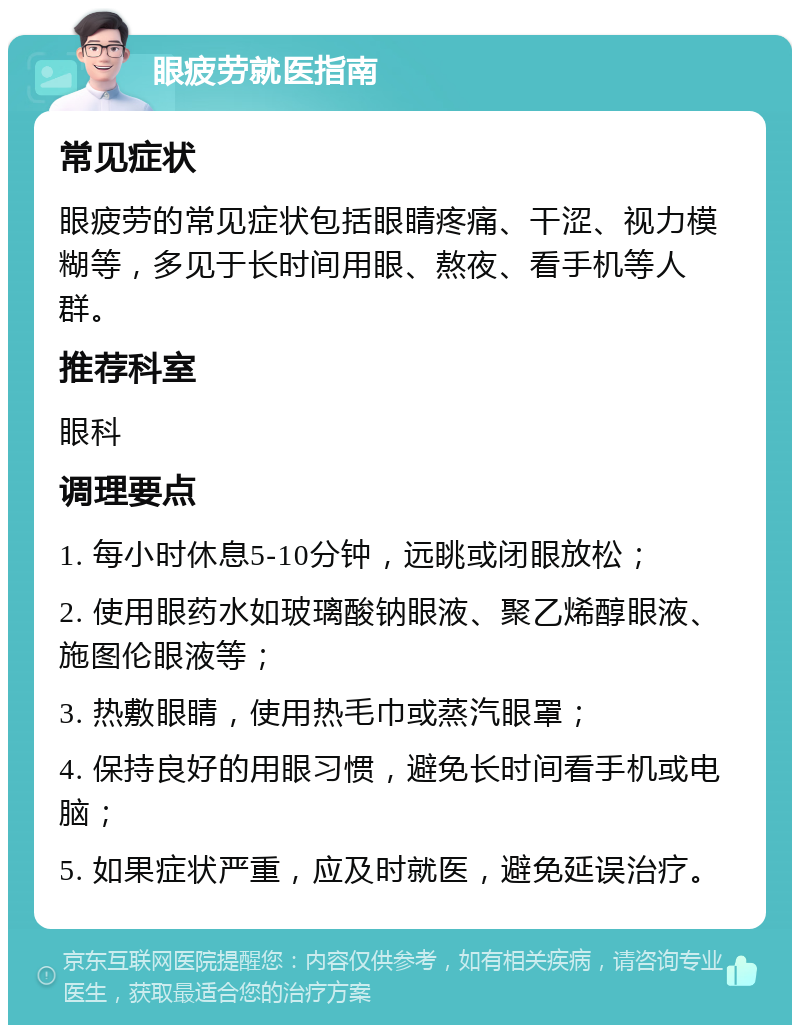 眼疲劳就医指南 常见症状 眼疲劳的常见症状包括眼睛疼痛、干涩、视力模糊等，多见于长时间用眼、熬夜、看手机等人群。 推荐科室 眼科 调理要点 1. 每小时休息5-10分钟，远眺或闭眼放松； 2. 使用眼药水如玻璃酸钠眼液、聚乙烯醇眼液、施图伦眼液等； 3. 热敷眼睛，使用热毛巾或蒸汽眼罩； 4. 保持良好的用眼习惯，避免长时间看手机或电脑； 5. 如果症状严重，应及时就医，避免延误治疗。