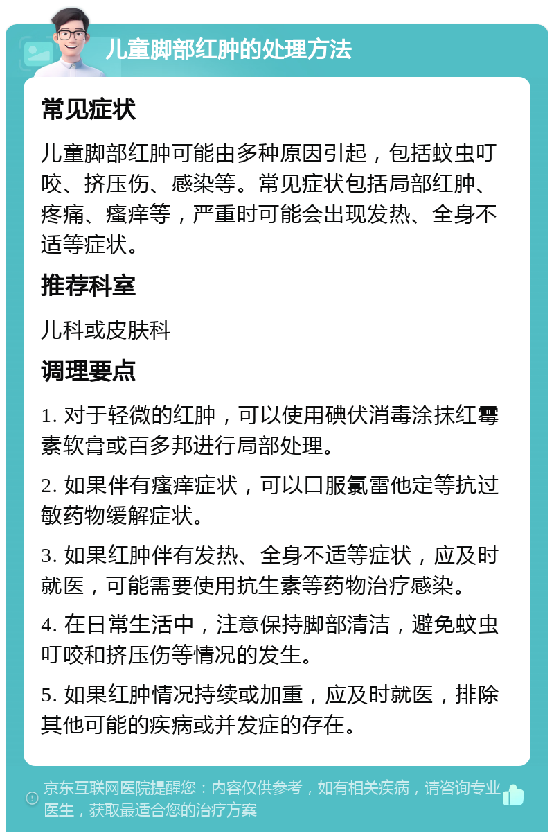 儿童脚部红肿的处理方法 常见症状 儿童脚部红肿可能由多种原因引起，包括蚊虫叮咬、挤压伤、感染等。常见症状包括局部红肿、疼痛、瘙痒等，严重时可能会出现发热、全身不适等症状。 推荐科室 儿科或皮肤科 调理要点 1. 对于轻微的红肿，可以使用碘伏消毒涂抹红霉素软膏或百多邦进行局部处理。 2. 如果伴有瘙痒症状，可以口服氯雷他定等抗过敏药物缓解症状。 3. 如果红肿伴有发热、全身不适等症状，应及时就医，可能需要使用抗生素等药物治疗感染。 4. 在日常生活中，注意保持脚部清洁，避免蚊虫叮咬和挤压伤等情况的发生。 5. 如果红肿情况持续或加重，应及时就医，排除其他可能的疾病或并发症的存在。