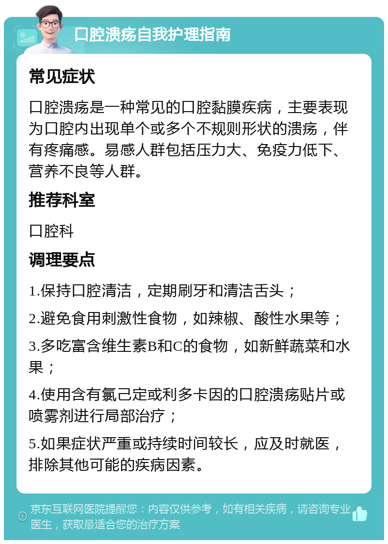 口腔溃疡自我护理指南 常见症状 口腔溃疡是一种常见的口腔黏膜疾病，主要表现为口腔内出现单个或多个不规则形状的溃疡，伴有疼痛感。易感人群包括压力大、免疫力低下、营养不良等人群。 推荐科室 口腔科 调理要点 1.保持口腔清洁，定期刷牙和清洁舌头； 2.避免食用刺激性食物，如辣椒、酸性水果等； 3.多吃富含维生素B和C的食物，如新鲜蔬菜和水果； 4.使用含有氯己定或利多卡因的口腔溃疡贴片或喷雾剂进行局部治疗； 5.如果症状严重或持续时间较长，应及时就医，排除其他可能的疾病因素。