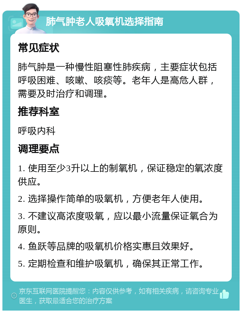 肺气肿老人吸氧机选择指南 常见症状 肺气肿是一种慢性阻塞性肺疾病，主要症状包括呼吸困难、咳嗽、咳痰等。老年人是高危人群，需要及时治疗和调理。 推荐科室 呼吸内科 调理要点 1. 使用至少3升以上的制氧机，保证稳定的氧浓度供应。 2. 选择操作简单的吸氧机，方便老年人使用。 3. 不建议高浓度吸氧，应以最小流量保证氧合为原则。 4. 鱼跃等品牌的吸氧机价格实惠且效果好。 5. 定期检查和维护吸氧机，确保其正常工作。