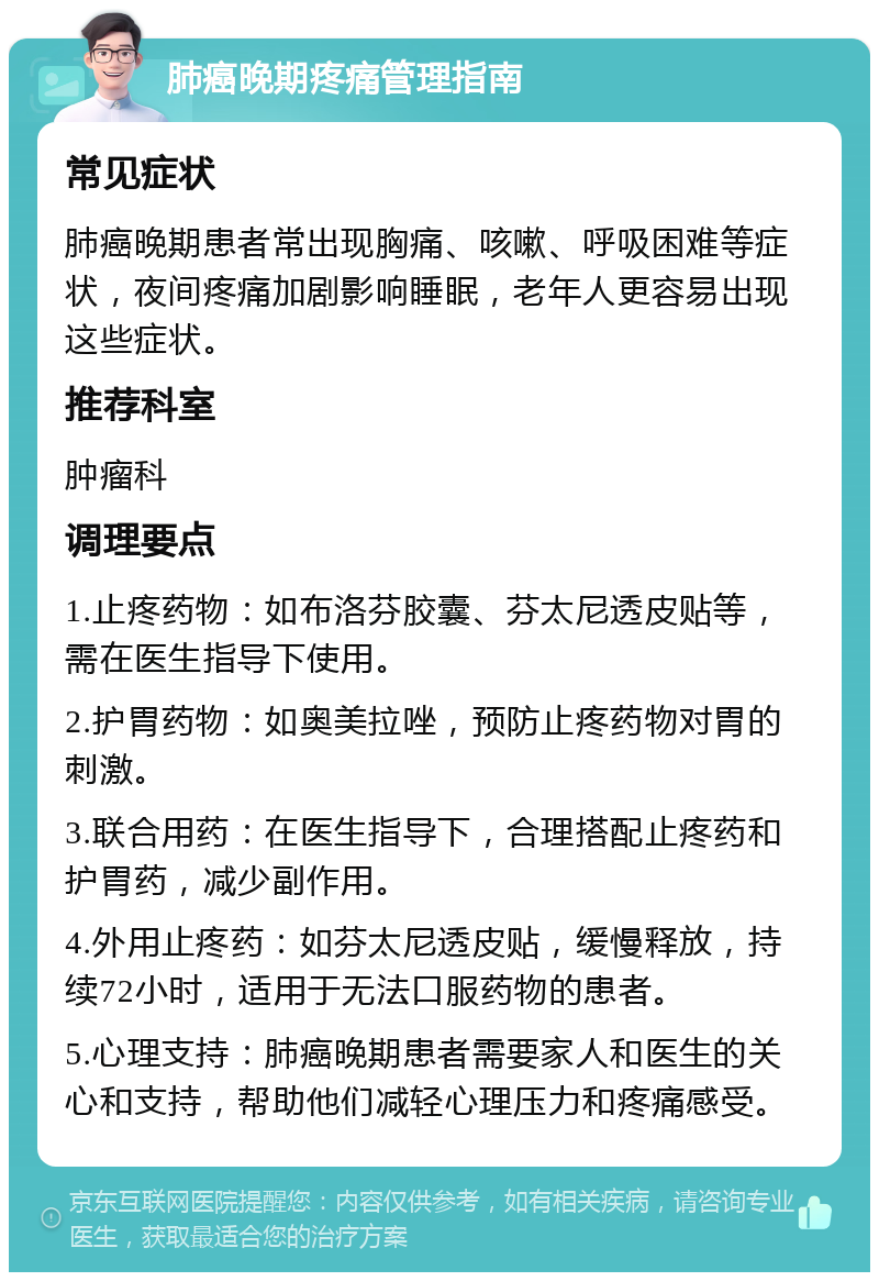 肺癌晚期疼痛管理指南 常见症状 肺癌晚期患者常出现胸痛、咳嗽、呼吸困难等症状，夜间疼痛加剧影响睡眠，老年人更容易出现这些症状。 推荐科室 肿瘤科 调理要点 1.止疼药物：如布洛芬胶囊、芬太尼透皮贴等，需在医生指导下使用。 2.护胃药物：如奥美拉唑，预防止疼药物对胃的刺激。 3.联合用药：在医生指导下，合理搭配止疼药和护胃药，减少副作用。 4.外用止疼药：如芬太尼透皮贴，缓慢释放，持续72小时，适用于无法口服药物的患者。 5.心理支持：肺癌晚期患者需要家人和医生的关心和支持，帮助他们减轻心理压力和疼痛感受。