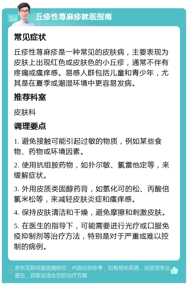 丘疹性荨麻疹就医指南 常见症状 丘疹性荨麻疹是一种常见的皮肤病，主要表现为皮肤上出现红色或皮肤色的小丘疹，通常不伴有疼痛或瘙痒感。易感人群包括儿童和青少年，尤其是在夏季或潮湿环境中更容易发病。 推荐科室 皮肤科 调理要点 1. 避免接触可能引起过敏的物质，例如某些食物、药物或环境因素。 2. 使用抗组胺药物，如扑尔敏、氯雷他定等，来缓解症状。 3. 外用皮质类固醇药膏，如氢化可的松、丙酸倍氯米松等，来减轻皮肤炎症和瘙痒感。 4. 保持皮肤清洁和干燥，避免摩擦和刺激皮肤。 5. 在医生的指导下，可能需要进行光疗或口服免疫抑制剂等治疗方法，特别是对于严重或难以控制的病例。