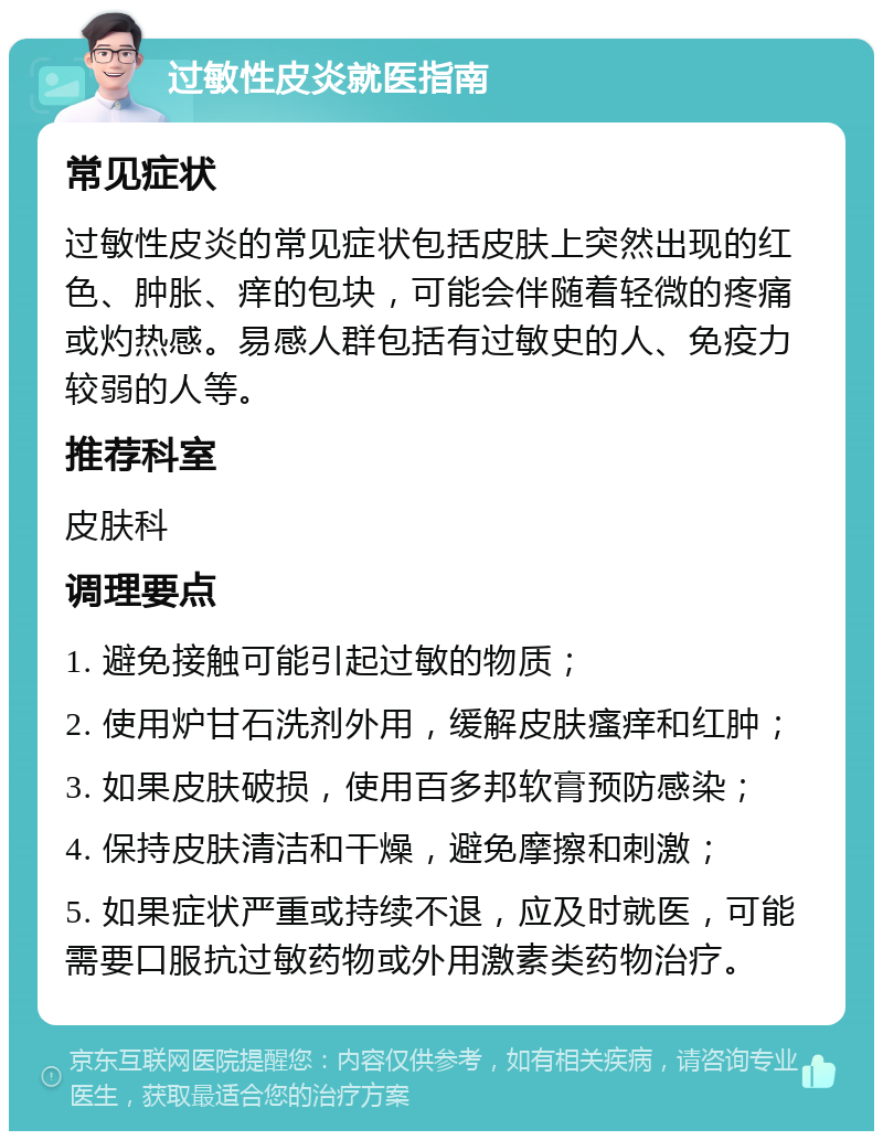 过敏性皮炎就医指南 常见症状 过敏性皮炎的常见症状包括皮肤上突然出现的红色、肿胀、痒的包块，可能会伴随着轻微的疼痛或灼热感。易感人群包括有过敏史的人、免疫力较弱的人等。 推荐科室 皮肤科 调理要点 1. 避免接触可能引起过敏的物质； 2. 使用炉甘石洗剂外用，缓解皮肤瘙痒和红肿； 3. 如果皮肤破损，使用百多邦软膏预防感染； 4. 保持皮肤清洁和干燥，避免摩擦和刺激； 5. 如果症状严重或持续不退，应及时就医，可能需要口服抗过敏药物或外用激素类药物治疗。