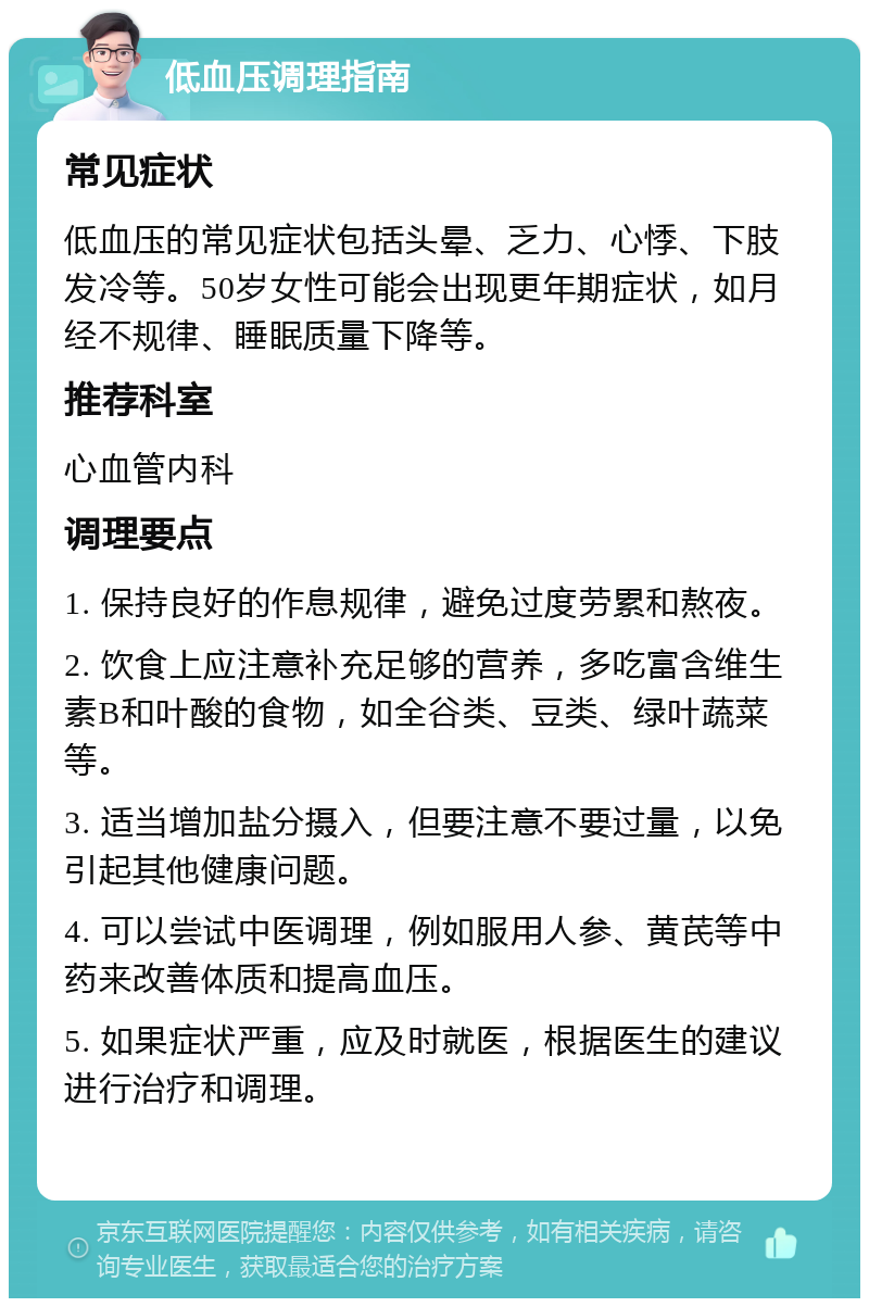 低血压调理指南 常见症状 低血压的常见症状包括头晕、乏力、心悸、下肢发冷等。50岁女性可能会出现更年期症状，如月经不规律、睡眠质量下降等。 推荐科室 心血管内科 调理要点 1. 保持良好的作息规律，避免过度劳累和熬夜。 2. 饮食上应注意补充足够的营养，多吃富含维生素B和叶酸的食物，如全谷类、豆类、绿叶蔬菜等。 3. 适当增加盐分摄入，但要注意不要过量，以免引起其他健康问题。 4. 可以尝试中医调理，例如服用人参、黄芪等中药来改善体质和提高血压。 5. 如果症状严重，应及时就医，根据医生的建议进行治疗和调理。