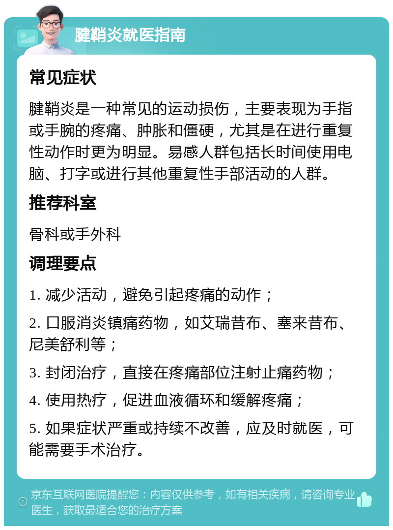 腱鞘炎就医指南 常见症状 腱鞘炎是一种常见的运动损伤，主要表现为手指或手腕的疼痛、肿胀和僵硬，尤其是在进行重复性动作时更为明显。易感人群包括长时间使用电脑、打字或进行其他重复性手部活动的人群。 推荐科室 骨科或手外科 调理要点 1. 减少活动，避免引起疼痛的动作； 2. 口服消炎镇痛药物，如艾瑞昔布、塞来昔布、尼美舒利等； 3. 封闭治疗，直接在疼痛部位注射止痛药物； 4. 使用热疗，促进血液循环和缓解疼痛； 5. 如果症状严重或持续不改善，应及时就医，可能需要手术治疗。