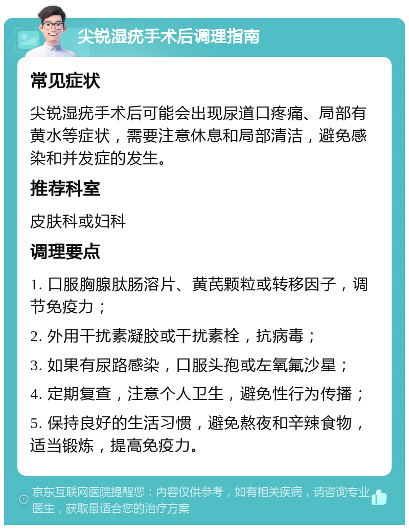 尖锐湿疣手术后调理指南 常见症状 尖锐湿疣手术后可能会出现尿道口疼痛、局部有黄水等症状，需要注意休息和局部清洁，避免感染和并发症的发生。 推荐科室 皮肤科或妇科 调理要点 1. 口服胸腺肽肠溶片、黄芪颗粒或转移因子，调节免疫力； 2. 外用干扰素凝胶或干扰素栓，抗病毒； 3. 如果有尿路感染，口服头孢或左氧氟沙星； 4. 定期复查，注意个人卫生，避免性行为传播； 5. 保持良好的生活习惯，避免熬夜和辛辣食物，适当锻炼，提高免疫力。