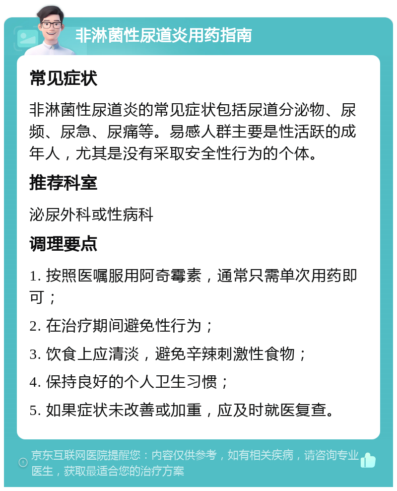 非淋菌性尿道炎用药指南 常见症状 非淋菌性尿道炎的常见症状包括尿道分泌物、尿频、尿急、尿痛等。易感人群主要是性活跃的成年人，尤其是没有采取安全性行为的个体。 推荐科室 泌尿外科或性病科 调理要点 1. 按照医嘱服用阿奇霉素，通常只需单次用药即可； 2. 在治疗期间避免性行为； 3. 饮食上应清淡，避免辛辣刺激性食物； 4. 保持良好的个人卫生习惯； 5. 如果症状未改善或加重，应及时就医复查。