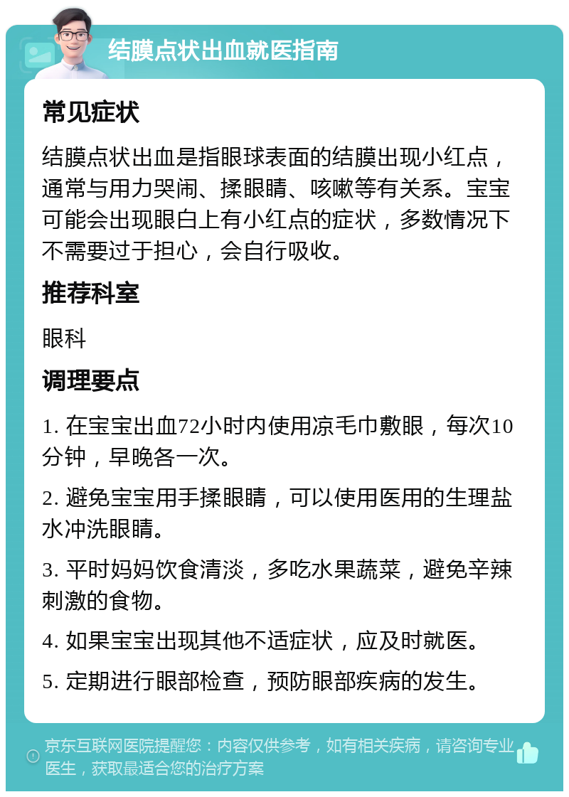 结膜点状出血就医指南 常见症状 结膜点状出血是指眼球表面的结膜出现小红点，通常与用力哭闹、揉眼睛、咳嗽等有关系。宝宝可能会出现眼白上有小红点的症状，多数情况下不需要过于担心，会自行吸收。 推荐科室 眼科 调理要点 1. 在宝宝出血72小时内使用凉毛巾敷眼，每次10分钟，早晚各一次。 2. 避免宝宝用手揉眼睛，可以使用医用的生理盐水冲洗眼睛。 3. 平时妈妈饮食清淡，多吃水果蔬菜，避免辛辣刺激的食物。 4. 如果宝宝出现其他不适症状，应及时就医。 5. 定期进行眼部检查，预防眼部疾病的发生。