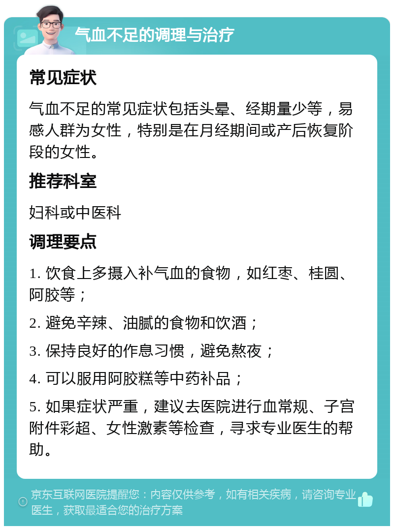 气血不足的调理与治疗 常见症状 气血不足的常见症状包括头晕、经期量少等，易感人群为女性，特别是在月经期间或产后恢复阶段的女性。 推荐科室 妇科或中医科 调理要点 1. 饮食上多摄入补气血的食物，如红枣、桂圆、阿胶等； 2. 避免辛辣、油腻的食物和饮酒； 3. 保持良好的作息习惯，避免熬夜； 4. 可以服用阿胶糕等中药补品； 5. 如果症状严重，建议去医院进行血常规、子宫附件彩超、女性激素等检查，寻求专业医生的帮助。