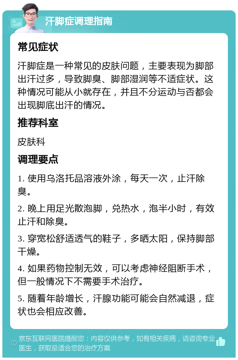 汗脚症调理指南 常见症状 汗脚症是一种常见的皮肤问题，主要表现为脚部出汗过多，导致脚臭、脚部湿润等不适症状。这种情况可能从小就存在，并且不分运动与否都会出现脚底出汗的情况。 推荐科室 皮肤科 调理要点 1. 使用乌洛托品溶液外涂，每天一次，止汗除臭。 2. 晚上用足光散泡脚，兑热水，泡半小时，有效止汗和除臭。 3. 穿宽松舒适透气的鞋子，多晒太阳，保持脚部干燥。 4. 如果药物控制无效，可以考虑神经阻断手术，但一般情况下不需要手术治疗。 5. 随着年龄增长，汗腺功能可能会自然减退，症状也会相应改善。