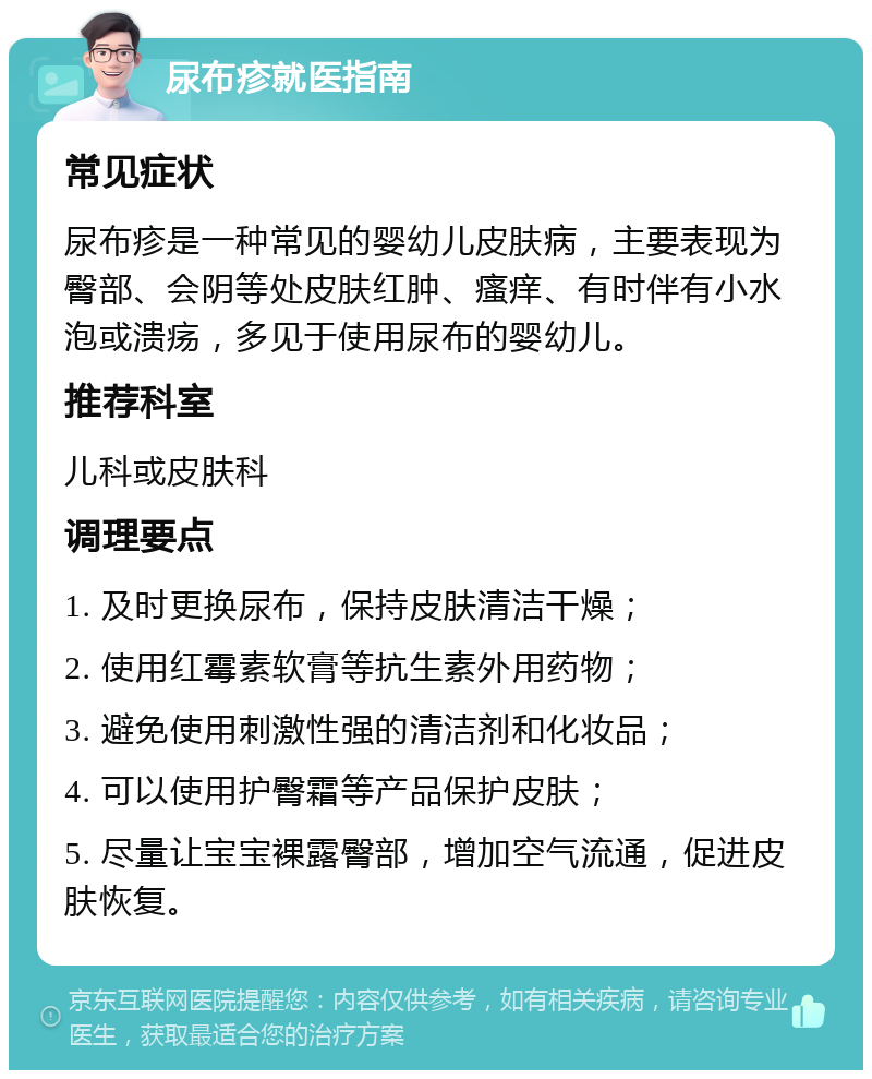 尿布疹就医指南 常见症状 尿布疹是一种常见的婴幼儿皮肤病，主要表现为臀部、会阴等处皮肤红肿、瘙痒、有时伴有小水泡或溃疡，多见于使用尿布的婴幼儿。 推荐科室 儿科或皮肤科 调理要点 1. 及时更换尿布，保持皮肤清洁干燥； 2. 使用红霉素软膏等抗生素外用药物； 3. 避免使用刺激性强的清洁剂和化妆品； 4. 可以使用护臀霜等产品保护皮肤； 5. 尽量让宝宝裸露臀部，增加空气流通，促进皮肤恢复。