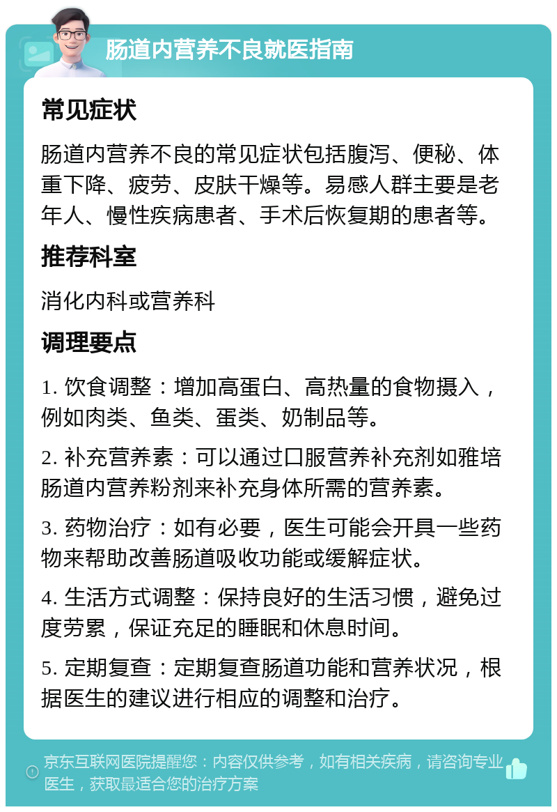 肠道内营养不良就医指南 常见症状 肠道内营养不良的常见症状包括腹泻、便秘、体重下降、疲劳、皮肤干燥等。易感人群主要是老年人、慢性疾病患者、手术后恢复期的患者等。 推荐科室 消化内科或营养科 调理要点 1. 饮食调整：增加高蛋白、高热量的食物摄入，例如肉类、鱼类、蛋类、奶制品等。 2. 补充营养素：可以通过口服营养补充剂如雅培肠道内营养粉剂来补充身体所需的营养素。 3. 药物治疗：如有必要，医生可能会开具一些药物来帮助改善肠道吸收功能或缓解症状。 4. 生活方式调整：保持良好的生活习惯，避免过度劳累，保证充足的睡眠和休息时间。 5. 定期复查：定期复查肠道功能和营养状况，根据医生的建议进行相应的调整和治疗。