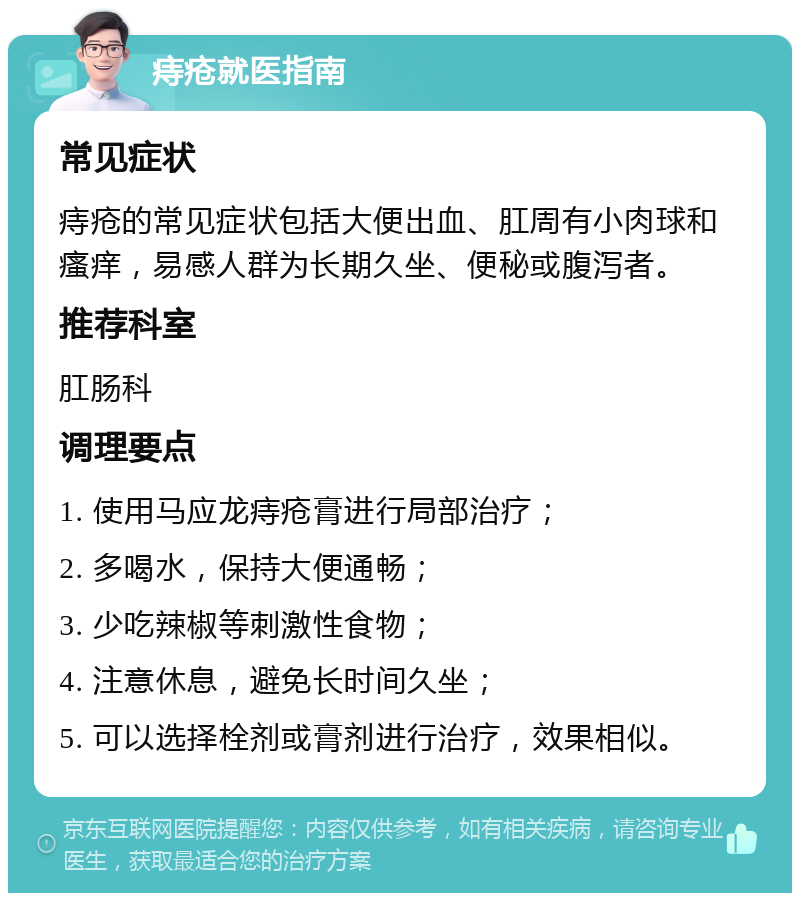 痔疮就医指南 常见症状 痔疮的常见症状包括大便出血、肛周有小肉球和瘙痒，易感人群为长期久坐、便秘或腹泻者。 推荐科室 肛肠科 调理要点 1. 使用马应龙痔疮膏进行局部治疗； 2. 多喝水，保持大便通畅； 3. 少吃辣椒等刺激性食物； 4. 注意休息，避免长时间久坐； 5. 可以选择栓剂或膏剂进行治疗，效果相似。