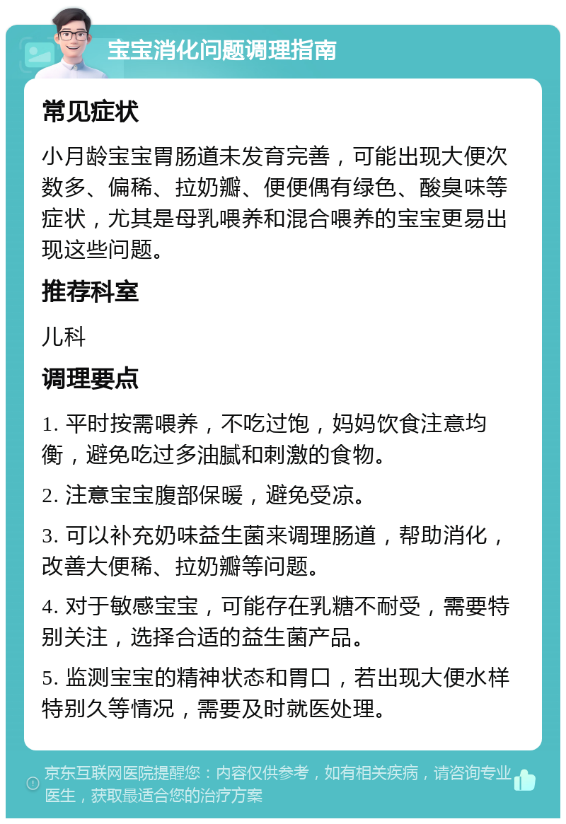 宝宝消化问题调理指南 常见症状 小月龄宝宝胃肠道未发育完善，可能出现大便次数多、偏稀、拉奶瓣、便便偶有绿色、酸臭味等症状，尤其是母乳喂养和混合喂养的宝宝更易出现这些问题。 推荐科室 儿科 调理要点 1. 平时按需喂养，不吃过饱，妈妈饮食注意均衡，避免吃过多油腻和刺激的食物。 2. 注意宝宝腹部保暖，避免受凉。 3. 可以补充奶味益生菌来调理肠道，帮助消化，改善大便稀、拉奶瓣等问题。 4. 对于敏感宝宝，可能存在乳糖不耐受，需要特别关注，选择合适的益生菌产品。 5. 监测宝宝的精神状态和胃口，若出现大便水样特别久等情况，需要及时就医处理。