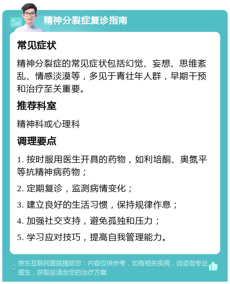 精神分裂症复诊指南 常见症状 精神分裂症的常见症状包括幻觉、妄想、思维紊乱、情感淡漠等，多见于青壮年人群，早期干预和治疗至关重要。 推荐科室 精神科或心理科 调理要点 1. 按时服用医生开具的药物，如利培酮、奥氮平等抗精神病药物； 2. 定期复诊，监测病情变化； 3. 建立良好的生活习惯，保持规律作息； 4. 加强社交支持，避免孤独和压力； 5. 学习应对技巧，提高自我管理能力。